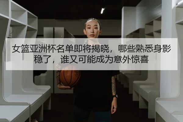 女篮亚洲杯名单即将揭晓，哪些熟悉身影稳了，谁又可能成为意外惊喜