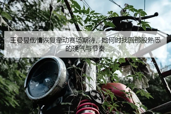 王曼昱伤情恢复牵动赛场期待，她何时找回那股熟悉的硬气与节奏